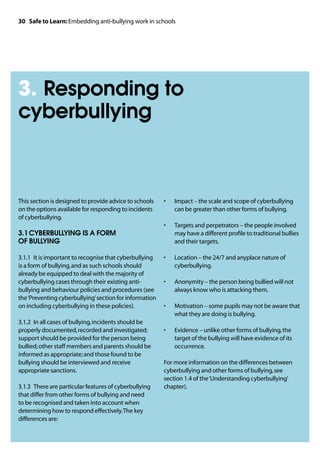 30 Safe to Learn: Embedding anti-bullying work in schools




3. Responding to
cyberbullying



This section is designed to provide advice to schools    •	   Impact – the scale and scope of cyberbullying
on the options available for responding to incidents          can be greater than other forms of bullying.
of cyberbullying.
                                                         •	   Targets and perpetrators – the people involved
3.1	CYBERBULLYING IS A FORM                                   may have a different profile to traditional bullies
OF BULLYING                                                   and their targets.

3.1.1	 It is important to recognise that cyberbullying   •	   Location – the 24/7 and anyplace nature of
is a form of bullying, and as such schools should             cyberbullying.
already be equipped to deal with the majority of
cyberbullying cases through their existing anti-         •	   Anonymity – the person being bullied will not
bullying and behaviour policies and procedures (see           always know who is attacking them.
the ‘Preventing cyberbullying’ section for information
on including cyberbullying in these policies).           •	   Motivation – some pupils may not be aware that
                                                              what they are doing is bullying.
3.1.2	 In all cases of bullying, incidents should be
properly documented, recorded and investigated;          •	   Evidence – unlike other forms of bullying, the
support should be provided for the person being               target of the bullying will have evidence of its
bullied; other staff members and parents should be            occurrence.
informed as appropriate; and those found to be
bullying should be interviewed and receive               For more information on the differences between
appropriate sanctions.                                   cyberbullying and other forms of bullying, see
                                                         section 1.4 of the ‘Understanding cyberbullying’
3.1.3	 There are particular features of cyberbullying    chapter).
that differ from other forms of bullying and need
to be recognised and taken into account when
determining how to respond effectively. The key
differences are:
 
