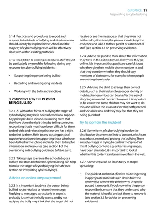 GUIDANCE 31
                                                                                    Responding to cyberbullying




3.1.4	 Practices and procedures to report and             receive or see the message, or that they were not
respond to incidents of bullying and discrimination       bothered by it. Instead, the person should keep the
should already be in place in the school, and the         evidence and take it to their parent or a member of
majority of cyberbullying cases will be effectively       staff (see section 3.3 on preserving evidence).
dealt with within existing protocols.
                                                          3.2.4	 Advise the pupil to think about the information
3.1.5	 In addition to existing procedures, staff should   they have in the public domain and where they go
be particularly aware of the following during any         online. It is important that pupils are careful about
response to cyberbullying incidents:                      who they give their mobile phone number to, and
                                                          that they consider whether they should stay
•	   Supporting the person being bullied                  members of chatrooms, for example, where people
                                                          are treating them badly.
•	   Recording and investigating incidents
                                                          3.2.5	 Advising the child to change their contact
•	   Working with the bully and sanctions                 details, such as their Instant Messenger identity or
                                                          mobile phone number, can be an effective way of
3.2	SUPPORT FOR THE PERSON                                stopping unwanted contact. However, it is important
BEING BULLIED                                             to be aware that some children may not want to do
                                                          this, and will see this as a last resort for both practical
3.2.1	 As with other forms of bullying the target of      and social reasons, and they may feel that they are
cyberbullying may be in need of emotional support.        being punished.
Key principles here include reassuring them that
they have done the right thing by telling someone;        Try to contain the incident
recognising that it must have been difficult for them
to deal with; and reiterating that no-one has a right     3.2.6	 Some forms of cyberbullying involve the
to do that to them. Refer to any existing pastoral        distribution of content or links to content, which can
support/procedures for supporting those who have          exacerbate, extend and prolong the bullying. There
been bullied in the school, and refer them to helpful     are advantages in trying to contain the ‘spread’ of
information and resources (see section 4 of the           this. If bullying content, e.g. embarrassing images,
overarching anti-bullying guidance, Safe to Learn).       have been circulated, it is important to look at
                                                          whether this content can be removed from the web.
3.2.2	 Taking steps to ensure the school adopts a
culture that does not tolerate cyberbullying can help     3.2.7	 Some steps can be taken to try to stop it
to make the target of cyberbullying feel safe (see        spreading:
section on ‘Preventing cyberbullying’).
                                                          •	   The quickest and most effective route to getting
Advice on online empowerment                                   inappropriate material taken down from the
                                                               web will be to have the person who originally
3.2.3	 It is important to advise the person being              posted it remove it. If you know who the person
bullied not to retaliate or return the message.                responsible is, ensure that they understand why
Replying to messages, particularly in anger, is                the material is hurtful and ask them to remove it
probably just what the bully wants, and by not                 (see section 3.3 for advice on preserving
replying the bully may think that the target did not           evidence).
 