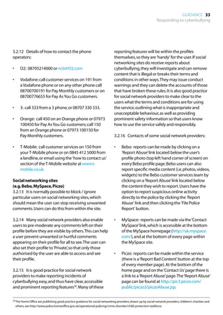 GUIDANCE 33
                                                                                                               Responding to cyberbullying




3.2.12	 Details of how to contact the phone                                    reporting features will be within the profiles
operators:                                                                     themselves, so they are 'handy' for the user. If social
                                                                               networking sites do receive reports about
•	      O2: 08705214000 or ncb@O2.com                                          cyberbullying, they will investigate and can remove
                                                                               content that is illegal or breaks their terms and
•	      Vodafone: call customer services on 191 from                           conditions in other ways. They may issue conduct
        a Vodafone phone or on any other phone call                            warnings and they can delete the accounts of those
        08700700191 for Pay Monthly customers or on                            that have broken these rules. It is also good practice
        08700776655 for Pay As You Go customers.                               for social network providers to make clear to the
                                                                               users what the terms and conditions are for using
•	      3: call 333 from a 3 phone, or 08707 330 333.                          the service, outlining what is inappropriate and
                                                                               unacceptable behaviour, as well as providing
•	      Orange: call 450 on an Orange phone or 07973                           prominent safety information so that users know
        100450 for Pay As You Go customers; call 150                           how to use the service safely and responsibly.
        from an Orange phone or 07973 100150 for
        Pay Monthly customers.                                                 3.2.16	 Contacts of some social network providers:

•	      T-Mobile: call customer services on 150 from                           •	   Bebo: reports can be made by clicking on a
        your T-Mobile phone or on 0845 412 5000 from                                ‘Report Abuse’ link located below the user’s
        a landline, or email using the 'how to contact us'                          profile photo (top left hand corner of screen) on
        section of the T-Mobile website at www.t-                                   every Bebo profile page. Bebo users can also
        mobile.co.uk.                                                               report specific media content (i.e. photos, videos,
                                                                                    widgets) to the Bebo customer services team by
Social networking sites                                                             clicking on a ‘Report Abuse’ link located below
(e.g. Bebo, MySpace, Piczo)                                                         the content they wish to report. Users have the
3.2.13	 It is normally possible to block / ignore                                   option to report suspicious online activity
particular users on social networking sites, which                                  directly to the police by clicking the 'Report
should mean the user can stop receiving unwanted                                    Abuse' link and then clicking the 'File Police
comments. Users can do this from within the site.                                   Report' button.

3.2.14	 Many social network providers also enable                              •	   MySpace: reports can be made via the ‘Contact
users to pre-moderate any comments left on their                                    MySpace’ link, which is accessible at the bottom
profile before they are visible by others. This can help                            of the MySpace homepage (http://uk.myspace.
a user prevent unwanted or hurtful comments                                         com/), and at the bottom of every page within
appearing on their profile for all to see. The user can                             the MySpace site.
also set their profile to ‘Private’, so that only those
authorised by the user are able to access and see                              •	   Piczo: reports can be made within the service
their profile.                                                                      (there is a ‘Report Bad Content’ button at the top
                                                                                    of every member page). At the bottom of the
3.2.15	 It is good practice for social network                                      home page and on the ‘Contact Us’ page there is
providers to make reporting incidents of                                            a link to a ‘Report Abuse’ page. The ‘Report Abuse’
cyberbullying easy, and thus have clear, accessible                                 page can be found at http://pic3.piczo.com/
and prominent reporting features20. Many of these                                   public/piczo2/piczoAbuse.jsp.

20	 he Home Office are publishing good practice guidance for social networking providers, drawn up by social network providers, children’s charities and
   T
     others, see http://www.police.homeoffice.gov.uk/operational-policing/crime-disorder/child-protection-taskforce
 