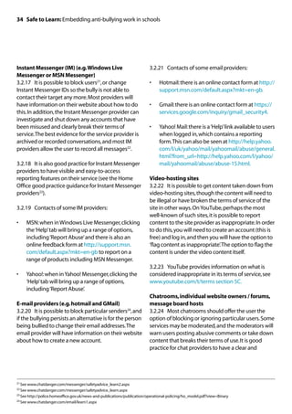 34 Safe to Learn: Embedding anti-bullying work in schools




Instant Messenger (IM) (e.g. Windows Live                                 3.2.21	 Contacts of some email providers:
Messenger or MSN Messenger)
3.2.17	 It is possible to block users21, or change                        •	   Hotmail: there is an online contact form at http://
Instant Messenger IDs so the bully is not able to                              support.msn.com/default.aspx?mkt=en-gb.
contact their target any more. Most providers will
have information on their website about how to do                         •	   Gmail: there is an online contact form at https://
this. In addition, the Instant Messenger provider can                          services.google.com/inquiry/gmail_security4.
investigate and shut down any accounts that have
been misused and clearly break their terms of                             •	   Yahoo! Mail: there is a ‘Help’ link available to users
service. The best evidence for the service provider is                         when logged in, which contains a reporting
archived or recorded conversations, and most IM                                form. This can also be seen at http://help.yahoo.
providers allow the user to record all messages22.                             com/l/uk/yahoo/mail/yahoomail/abuse/general.
                                                                               html?from_url=http://help.yahoo.com/l/yahoo/
3.2.18	 It is also good practice for Instant Messenger                         mail/yahoomail/abuse/abuse-15.html.
providers to have visible and easy-to-access
reporting features on their service (see the Home                         Video-hosting sites
Office good practice guidance for Instant Messenger                       3.2.22	 It is possible to get content taken down from
providers23).                                                             video-hosting sites, though the content will need to
                                                                          be illegal or have broken the terms of service of the
3.2.19	 Contacts of some IM providers:                                    site in other ways. On YouTube, perhaps the most
                                                                          well-known of such sites, it is possible to report
•	   MSN: when in Windows Live Messenger, clicking                        content to the site provider as inappropriate. In order
     the ‘Help’ tab will bring up a range of options,                     to do this, you will need to create an account (this is
     including ‘Report Abuse’ and there is also an                        free) and log in, and then you will have the option to
     online feedback form at http://support.msn.                          ‘flag content as inappropriate’. The option to flag the
     com/default.aspx?mkt=en-gb to report on a                            content is under the video content itself.
     range of products including MSN Messenger.
                                                                          3.2.23	 YouTube provides information on what is
•	   Yahoo!: when in Yahoo! Messenger, clicking the                       considered inappropriate in its terms of service, see
     ‘Help’ tab will bring up a range of options,                         www.youtube.com/t/terms section 5C.
     including ‘Report Abuse’.
                                                                          Chatrooms, individual website owners / forums,
E-mail providers (e.g. hotmail and GMail)                                 message board hosts
3.2.20	 It is possible to block particular senders24, and                 3.2.24	 Most chatrooms should offer the user the
if the bullying persists an alternative is for the person                 option of blocking or ignoring particular users. Some
being bullied to change their email addresses. The                        services may be moderated, and the moderators will
email provider will have information on their website                     warn users posting abusive comments or take down
about how to create a new account.                                        content that breaks their terms of use. It is good
                                                                          practice for chat providers to have a clear and




21	See www.chatdanger.com/messenger/safetyadvice_learn2.aspx

22	See www.chatdanger.com/messenger/safetyadvice_learn.aspx

23	See http://police.homeoffice.gov.uk/news-and-publications/publication/operational-policing/ho_model.pdf?view=Binary

24	See www.chatdanger.com/email/learn1.aspx
 