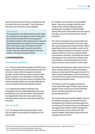 GUIDANCE 35
                                                                                                         Responding to cyberbullying




prominent reporting mechanism to enable the user                          •	   On mobiles, ensure the person being bullied
to contact the service provider25. Users that abuse                            keeps / saves any messages, whether voice,
the service can have their account deleted.                                    image or text. Unfortunately forwarding
                                                                               messages, for example to a staff member’s
	 Case study:                                                                  phone, will result in information from the original
	
 One young person was befriended by another player                             message, such as the sender’s phone number,
 on a gaming site, who initially wanted to trade game                          being lost.
 items and was friendly. When the young person
 declined the trade, the other player became nasty and                    •	   On instant messenger, some services allow the
 started threatening and swearing. The young person                            user to record all conversations. The user could
 took a ‘Print Screen’ copy of the abusive text and                            also copy and paste, save and print these26. When
 blocked the other player to prevent any further                               reporting to the service provider, or even to the
 contact. They also reported the players name and                              police, copied and pasted conversations are less
 conduct to the game site administrator.                                       useful as evidence, as this can easily be edited.
                                                                               Conversations recorded / archived by the instant
3.3	INVESTIGATION                                                              messaging service are better for evidence here.
                                                                               Conversations can also be printed out in hard
Preserve the evidence                                                          copy or sections can be saved as a screen grab.

3.3.1	 Schools should advise pupils and staff to try to                   •	   On social networking sites, video-hosting sites, or
keep a record of the abuse: particularly the date and                          other websites, keep the site link, print page or
time; the content of the message(s); and where                                 produce a screen grab of the page and save it. To
possible a sender’s ID (e.g. username, email, mobile                           take a copy of what appears on the screen, press
phone number) or the web address of the profile /                              Control and Print Screen, and then paste this into
content. Taking an accurate copy or recording of the                           a word-processing document.
whole web-page address, for example, will help the
service provider to locate the relevant content.                          •	   On chatrooms, print the page or produce a
                                                                               screen grab of the page. To take a copy of what
3.3.2	 Keeping the evidence will help in any                                   appears on the screen, press Control and Print
investigation into the cyberbullying by the service                            Screen, and then paste this into a word-
provider, but it can also be useful in showing what                            processing document.
has happened to those who may need to know,
including parents, teachers, pastoral care staff, and                     •	   On email, ask the person being bullied to print it;
the police.                                                                    forward the message on to the staff member
                                                                               investigating the incident; and encourage them
How to do this                                                                 to continue to forward and save any subsequent
                                                                               messages. Preserving the whole message, and
3.3.3	 It is always useful to keep a written record,                           not just the text, is more useful, as this will
but it is better to save evidence of bullying on the                           contain ‘headers’ (information about where the
device itself:                                                                 message has come from)27.




25	See http://police.homeoffice.gov.uk/news-and-publications/publication/operational-policing/ho_model.pdf?view=Binary

26	See www.chatdanger.com/messenger/safetyadvice_learn.aspx

27	See www.fkbko.co.uk/EN.php?lang=ENsubject=3id=43level=2
 