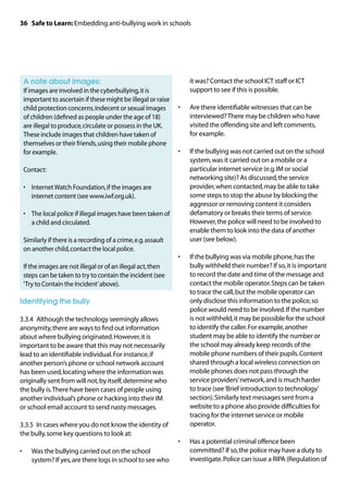36 Safe to Learn: Embedding anti-bullying work in schools




	 A note about images:                                             it was? Contact the school ICT staff or ICT
	 images are involved in the cyberbullying, it is
 If                                                                support to see if this is possible.
 important to ascertain if these might be illegal or raise
 child protection concerns. Indecent or sexual images         •	   Are there identifiable witnesses that can be
 of children (defined as people under the age of 18)               interviewed? There may be children who have
 are illegal to produce, circulate or possess in the UK.           visited the offending site and left comments,
 These include images that children have taken of                  for example.
 themselves or their friends, using their mobile phone
 for example.                                                 •	   If the bullying was not carried out on the school
                                                                   system, was it carried out on a mobile or a
	 Contact:                                                         particular internet service (e.g. IM or social
                                                                   networking site)? As discussed, the service
	 •	Internet Watch Foundation, if the images are                  provider, when contacted, may be able to take
     internet content (see www.iwf.org.uk).                        some steps to stop the abuse by blocking the
                                                                   aggressor or removing content it considers
	 •	 local police if illegal images have been taken of
     The                                                           defamatory or breaks their terms of service.
     a child and circulated.                                       However, the police will need to be involved to
                                                                   enable them to look into the data of another
	
 Similarly if there is a recording of a crime, e.g. assault        user (see below).
 on another child, contact the local police.
                                                              •	   If the bullying was via mobile phone, has the
	 the images are not illegal or of an illegal act, then
 If                                                                bully withheld their number? If so, it is important
 steps can be taken to try to contain the incident (see            to record the date and time of the message and
 ‘Try to Contain the Incident’ above).                             contact the mobile operator. Steps can be taken
                                                                   to trace the call, but the mobile operator can
Identifying the bully                                              only disclose this information to the police, so
                                                                   police would need to be involved. If the number
3.3.4	 Although the technology seemingly allows                    is not withheld, it may be possible for the school
anonymity, there are ways to find out information                  to identify the caller. For example, another
about where bullying originated. However, it is                    student may be able to identify the number or
important to be aware that this may not necessarily                the school may already keep records of the
lead to an identifiable individual. For instance, if               mobile phone numbers of their pupils. Content
another person’s phone or school network account                   shared through a local wireless connection on
has been used, locating where the information was                  mobile phones does not pass through the
originally sent from will not, by itself, determine who            service providers’ network, and is much harder
the bully is. There have been cases of people using                to trace (see ‘Brief introduction to technology’
another individual’s phone or hacking into their IM                section). Similarly text messages sent from a
or school email account to send nasty messages.                    website to a phone also provide difficulties for
                                                                   tracing for the internet service or mobile
3.3.5	 In cases where you do not know the identity of              operator.
the bully, some key questions to look at:
                                                              •	   Has a potential criminal offence been
•	   Was the bullying carried out on the school                    committed? If so, the police may have a duty to
     system? If yes, are there logs in school to see who           investigate. Police can issue a RIPA (Regulation of
 