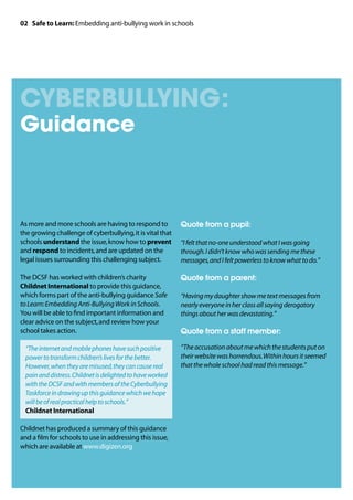 02 Safe to Learn: Embedding anti-bullying work in schools




cyberBullying:
Guidance



As more and more schools are having to respond to           Quote from a pupil:
the growing challenge of cyberbullying, it is vital that
schools understand the issue, know how to prevent           “I felt that no-one understood what I was going
and respond to incidents, and are updated on the            through. I didn’t know who was sending me these
legal issues surrounding this challenging subject.          messages, and I felt powerless to know what to do.”

The DCSF has worked with children’s charity                 Quote from a parent:
Childnet International to provide this guidance,
which forms part of the anti-bullying guidance Safe         “Having my daughter show me text messages from
to Learn: Embedding Anti-Bullying Work in Schools.          nearly everyone in her class all saying derogatory
You will be able to find important information and          things about her was devastating.”
clear advice on the subject, and review how your
school takes action.                                        Quote from a staff member:

	“The internet and mobile phones have such positive        “The accusation about me which the students put on
  power to transform children’s lives for the better.       their website was horrendous. Within hours it seemed
  However, when they are misused, they can cause real       that the whole school had read this message.”
  pain and distress. Childnet is delighted to have worked
  with the DCSF and with members of the Cyberbullying
  Taskforce in drawing up this guidance which we hope
  will be of real practical help to schools.”
  Childnet International

Childnet has produced a summary of this guidance
and a film for schools to use in addressing this issue,
which are available at www.digizen.org
 