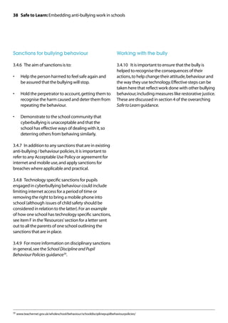 38 Safe to Learn: Embedding anti-bullying work in schools




Sanctions for bullying behaviour                                         Working with the bully

3.4.6	 The aim of sanctions is to:                                       3.4.10	 It is important to ensure that the bully is
                                                                         helped to recognise the consequences of their
•	   Help the person harmed to feel safe again and                       actions, to help change their attitude, behaviour and
     be assured that the bullying will stop.                             the way they use technology. Effective steps can be
                                                                         taken here that reflect work done with other bullying
•	   Hold the perpetrator to account, getting them to                    behaviour, including measures like restorative justice.
     recognise the harm caused and deter them from                       These are discussed in section 4 of the overarching
     repeating the behaviour.                                            Safe to Learn guidance.

•	   Demonstrate to the school community that
     cyberbullying is unacceptable and that the
     school has effective ways of dealing with it, so
     deterring others from behaving similarly.

3.4.7	 In addition to any sanctions that are in existing
anti-bullying / behaviour policies, it is important to
refer to any Acceptable Use Policy or agreement for
internet and mobile use, and apply sanctions for
breaches where applicable and practical.

3.4.8	 Technology specific sanctions for pupils
engaged in cyberbullying behaviour could include
limiting internet access for a period of time or
removing the right to bring a mobile phone into
school (although issues of child safety should be
considered in relation to the latter). For an example
of how one school has technology specific sanctions,
see item F in the ‘Resources’ section for a letter sent
out to all the parents of one school outlining the
sanctions that are in place.

3.4.9	 For more information on disciplinary sanctions
in general, see the School Discipline and Pupil
Behaviour Policies guidance29.




29	 www.teachernet.gov.uk/wholeschool/behaviour/schooldisciplinepupilbehaviourpolicies/
 