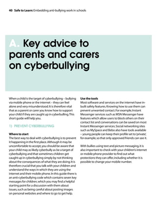 40 Safe to Learn: Embedding anti-bullying work in schools




A. Key advice to
parents and carers
on cyberbullying


When a child is the target of cyberbullying – bullying    Use the tools
via mobile phone or the internet – they can feel          Most software and services on the internet have in-
alone and very misunderstood. It is therefore vital       built safety features. Knowing how to use them can
that as a parent or carer you know how to support         prevent unwanted contact. For example, Instant
your child if they are caught up in cyberbulling. This    Messenger services such as MSN Messenger have
short guide will help you.                                features which allow users to block others on their
                                                          contact list and conversations can be saved on most
1)	 PREVENT CYBERBULLYING                                 Instant Messenger services. Social networking sites
                                                          such as MySpace and Bebo also have tools available
Where to start                                            – young people can keep their profile set to ‘private’,
The best way to deal with cyberbullying is to prevent     for example, so that only approved friends can see it.
it happening in the first place. Although it may be
uncomfortable to accept, you should be aware that         With bullies using text and picture messaging, it is
your child may as likely cyberbully as be a target of     also important to check with your children’s internet
cyberbullying and that sometimes children get             or mobile phone provider to find out what
caught up in cyberbullying simply by not thinking         protections they can offer, including whether it is
about the consequences of what they are doing. It is      possible to change your mobile number.
therefore crucial that you talk with your children and
understand the ways in which they are using the
internet and their mobile phone. In this guide there is
an anti-cyberbullying code which contains seven key
messages for children, which you may find a helpful
starting point for a discussion with them about
issues, such as being careful about posting images
on personal websites and where to go to get help.
 