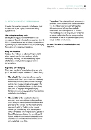 FURTHER RESOURCES 41
                                                           A. Key advice to parents and carers on cyberbullying




2)	 RESPONDING TO CYBERBULLYING                            •	   The police: If the cyberbullying is serious and a
                                                                potential criminal offence has been committed
It is vital that you have strategies to help your child         you should consider contacting the police.
if they come to you saying that they are being                  Relevant criminal offences here include
cyberbullied.                                                   harassment and stalking, threats of harm or
                                                                violence to a person or property, any evidence
The anti-cyberbullying code                                     of sexual exploitation, for example grooming,
Start by teaching your children the seven key                   distribution of sexual images or inappropriate
messages in the anti-cyberbullying code (see item B).           sexual contact or behaviour.
This includes advice on not replying or retaliating to
cyberbullying, as well as not assisting a cyberbully by    See item D for a list of useful websites and
forwarding a message, even as a joke.                      resources.

Keep the evidence
Keeping the evidence of cyberbullying is helpful
when reporting an incident and may help in
identifying the bully. This means keeping copies
of offending emails, text messages or online
conversations.

Reporting cyberbullying
There are a number of organisations that can help
you if you need to report incidents of cyberbullying:

•	   The school: If the incident involves a pupil or
     pupils at your child’s school, then it is important
     to let the school know. All schools have a legal
     duty to have measures in place to support the
     person being bullied and to apply disciplinary
     sanctions to the pupil doing the bullying.
     Schools are increasingly updating these policies
     to include cyberbullying.

•	   The provider of the service: Most service
     providers have complaints and abuse policies
     and it is important to report the incident to the
     provider of the service – i.e. the mobile phone
     operator (e.g. O2 or Vodafone), the instant
     messenger provider (e.g. MSN Messenger or
     AOL), or the social network provider (e.g. Bebo or
     Piczo). Most responsible service providers will
     have a ‘Report Abuse’ or a nuisance call bureau,
     and these can provide information and advice
     on how to help your child.
 