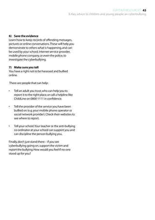 FURTHER RESOURCES 43
                                                      B. Key advice to children and young people on cyberbullying




6)	 Save the evidence
Learn how to keep records of offending messages,
pictures or online conversations. These will help you
demonstrate to others what is happening, and can
be used by your school, internet service provider,
mobile phone company, or even the police, to
investigate the cyberbullying.

7)	 Make sure you tell
You have a right not to be harassed and bullied
online.

There are people that can help:

•	   Tell an adult you trust, who can help you to
     report it to the right place, or call a helpline like
     ChildLine on 0800 1111 in confidence.

•	   Tell the provider of the service you have been
     bullied on (e.g. your mobile phone operator or
     social network provider). Check their websites to
     see where to report.

•	   Tell your school. Your teacher or the anti-bullying
     co-ordinator at your school can support you and
     can discipline the person bullying you.

Finally, don’t just stand there – if you see
cyberbullying going on, support the victim and
report the bullying. How would you feel if no-one
stood up for you?
 