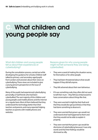 44 Safe to Learn: Embedding anti-bullying work in schools




C. What children and
young people say



What did children and young people                     Reasons given for why young people
tell us about their experiences of                     might not tell someone they are being
cyberbullying?                                         cyberbullied:

During the consultation process, carried out while     •	   They were scared of making the situation worse,
developing this guidance for schools, Childnet staff        for themselves or for other people.
talked to primary- and secondary-aged pupils
from London and Leicester about their views on         •	   They had been threatened about what would
cyberbullying. These views are included to give             happen if they did tell anyone.
a young person’s perspective on the issue of
cyberbullying.                                         •	   They felt ashamed about their own behaviour.

Many of the pupils had experienced cyberbullying       •	   If it was something rude, they often did not want
personally, or had friends who had been                     to tell their mum – they felt too embarrassed to
cyberbullied. The vast majority of the children and         have conversations about things like that.
young people used mobile phones and the internet
on a regular basis. Most of them believed that they    •	   They were worried it might be their fault and
understood the technology better than their                 that they would also get punished, or that they
teachers and parents, and many reported helping             had done something to deserve it.
teachers or parents with mobile phones and
websites.                                              •	   They were worried that grown-ups would not
                                                            understand what had happened to them and
                                                            that they would not be able to explain it
                                                            properly.

                                                       •	   They were worried that grown-ups would be
                                                            dismissive of cyberbullying because it ‘was only
                                                            words’ and that their feelings would be
                                                            dismissed as silly.
 