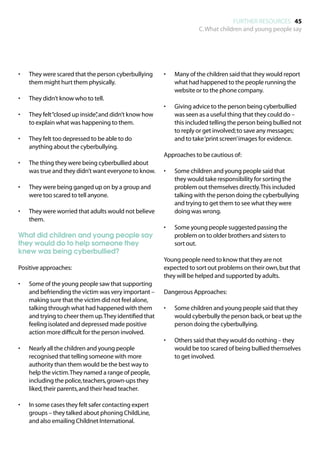 FURTHER RESOURCES 45
                                                                       C. What children and young people say




•	   They were scared that the person cyberbullying      •	   Many of the children said that they would report
     them might hurt them physically.                         what had happened to the people running the
                                                              website or to the phone company.
•	   They didn’t know who to tell.
                                                         •	   Giving advice to the person being cyberbullied
•	   They felt “closed up inside” and didn’t know how
                                ,                             was seen as a useful thing that they could do –
     to explain what was happening to them.                   this included telling the person being bullied not
                                                              to reply or get involved; to save any messages;
•	   They felt too depressed to be able to do                 and to take ‘print screen’ images for evidence.
     anything about the cyberbullying.
                                                         Approaches to be cautious of:
•	   The thing they were being cyberbullied about
     was true and they didn’t want everyone to know.     •	   Some children and young people said that
                                                              they would take responsibility for sorting the
•	   They were being ganged up on by a group and              problem out themselves directly. This included
     were too scared to tell anyone.                          talking with the person doing the cyberbullying
                                                              and trying to get them to see what they were
•	   They were worried that adults would not believe          doing was wrong.
     them.
                                                         •	   Some young people suggested passing the
What did children and young people say                        problem on to older brothers and sisters to
they would do to help someone they                            sort out.
knew was being cyberbullied?
                                                         Young people need to know that they are not
Positive approaches:                                     expected to sort out problems on their own, but that
                                                         they will be helped and supported by adults.
•	   Some of the young people saw that supporting
     and befriending the victim was very important –     Dangerous Approaches:
     making sure that the victim did not feel alone,
     talking through what had happened with them         •	   Some children and young people said that they
     and trying to cheer them up. They identified that        would cyberbully the person back, or beat up the
     feeling isolated and depressed made positive             person doing the cyberbullying.
     action more difficult for the person involved.
                                                         •	   Others said that they would do nothing – they
•	   Nearly all the children and young people                 would be too scared of being bullied themselves
     recognised that telling someone with more                to get involved.
     authority than them would be the best way to
     help the victim. They named a range of people,
     including the police, teachers, grown-ups they
     liked, their parents, and their head teacher.

•	   In some cases they felt safer contacting expert
     groups – they talked about phoning ChildLine,
     and also emailing Childnet International.
 