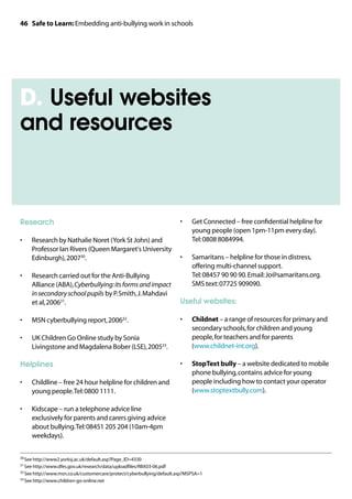 46 Safe to Learn: Embedding anti-bullying work in schools




D. Useful websites
and resources



Research                                                               •	    Get Connected – free confidential helpline for
                                                                             young people (open 1pm-11pm every day).
•	   Research by Nathalie Noret (York St John) and                           Tel: 0808 8084994.
     Professor Ian Rivers (Queen Margaret's University
     Edinburgh), 200730.                                               •	    Samaritans – helpline for those in distress,
                                                                             offering multi-channel support.
•	   Research carried out for the Anti-Bullying                              Tel: 08457 90 90 90. Email: Jo@samaritans.org.
     Alliance (ABA), Cyberbullying: its forms and impact                     SMS text: 07725 909090.
     in secondary school pupils by P. Smith, J. Mahdavi
     et al, 200631.                                                    Useful websites:

•	   MSN cyberbullying report, 200632.                                 •	    Childnet – a range of resources for primary and
                                                                             secondary schools, for children and young
•	   UK Children Go Online study by Sonia                                    people, for teachers and for parents
     Livingstone and Magdalena Bober (LSE), 200533.                          (www.childnet-int.org).

Helplines                                                              •	    StopText bully – a website dedicated to mobile
                                                                             phone bullying, contains advice for young
•	   Childline – free 24 hour helpline for children and                      people including how to contact your operator
     young people. Tel: 0800 1111.                                           (www.stoptextbully.com).

•	   Kidscape – run a telephone advice line
     exclusively for parents and carers giving advice
     about bullying. Tel: 08451 205 204 (10am-4pm
     weekdays).


30	See http://www2.yorksj.ac.uk/default.asp?Page_ID=4330

31	See http://www.dfes.gov.uk/research/data/uploadfiles/RBX03-06.pdf

32	See http://www.msn.co.uk/customercare/protect/cyberbullying/default.asp?MSPSA=1

33	See http://www.children-go-online.net
 