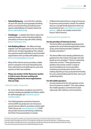 FURTHER RESOURCES 47
                                                                                                             D. Useful websites and resources




  •	   Cyberbullying.org – one of the first websites                          •	    Childnet International have a range of resources
       set up in this area, for young people, providing                             for primary and secondary schools. The website
       advice around preventing and taking action                                   also has a sample family agreement which can
       against cyberbullying. A Canadian-based site                                 be printed out (see www.childnet-int.org/kia/
       (www.cyberbullying.org).                                                     parents – click on see sample content from
                                                                                    Know IT All for Parents).
  •	   Chatdanger – a website that informs about the
       potential dangers online (including bullying),                         Good practice guidance
       and advice on how to stay safe while chatting
       (www.chatdanger.com).                                                  For the providers of internet services:
                                                                              •	 The Home Office are publishing good practice
  •	   Anti-Bullying Alliance – the Alliance brings                               guidance for social networking providers, drawn
       together over 60 organisations into one network                            up by social network providers, children’s
       with the aim of reducing bullying. Their website                           charities and others34.
       has a parents section with links to recommended
       organisations who can help with bullying issues                        •	    The Home Office have already published such
       (www.anti-bullyingalliance.org.uk).                                          guidance for chat, instant messenger and web-
                                                                                    based services providers35. And on moderating
  •	   Many of the internet service providers, mobile                               interactive services36. These good practice
       phone companies and social networking sites                                  guidance documents contain a range of
       have useful advice and safety tips for users and                             recommendations for service providers,
       parents on their own websites.                                               including around education of their users;
                                                                                    making reporting an easy and prominent facility
  •	   Please see section I of the ‘Resources’ section                              for users; and providing tools for their users (such
       in Safe to Learn, the over-arching anti-                                     as blocking tools).
       bullying guidance, for more organisations
       that can help.                                                         For UK mobile operators:
                                                                              •	 UK code of practice for the self-regulation of new
  Internet safety resources                                                       forms of content on mobiles37. This code outlines
                                                                                  the mobile operators commitment to deal
  •	   For more information on policies around ICT in                             vigorously with malicious communications.
       schools, including Acceptable Use Policies (AUPs)
       for staff and pupils, see www.becta.org.uk/
       schools/esafety.

  •	   The Child Exploitation and Online Protection
       Centre (CEOP), has produced a set of resources
       around internet safety for secondary schools called
       Think U Know, see www.thinkuknow.co.uk. CEOP
       also provide resources and training in delivering
       the Think U Know presentation in schools.

34	see http://www.police.homeoffice.gov.uk/operational-policing/crime-disorder/child-protection-taskforce.

35	see http://police.homeoffice.gov.uk/news-and-publications/publication/operational-policing/ho_model.pdf?view=Binary

36	See http://police.homeoffice.gov.uk/news-and-publications/publication/operational-policing/moderation.pdf?view=Binary

37	See www.imcb.org.uk/assets/documents/10000109Codeofpractice.pdf
 