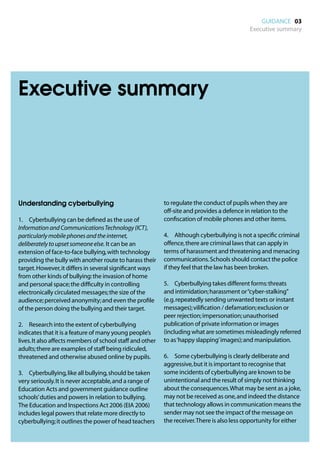GUIDANCE 03
                                                                                             Executive summary




Executive summary




Understanding cyberbullying                                to regulate the conduct of pupils when they are
                                                           off-site and provides a defence in relation to the
1.	 Cyberbullying can be defined as the use of             confiscation of mobile phones and other items.
Information and Communications Technology (ICT),
particularly mobile phones and the internet,               4.	 Although cyberbullying is not a specific criminal
deliberately to upset someone else. It can be an           offence, there are criminal laws that can apply in
extension of face-to-face bullying, with technology        terms of harassment and threatening and menacing
providing the bully with another route to harass their     communications. Schools should contact the police
target. However, it differs in several significant ways    if they feel that the law has been broken.
from other kinds of bullying: the invasion of home
and personal space; the difficulty in controlling          5.	 Cyberbullying takes different forms: threats
electronically circulated messages; the size of the        and intimidation; harassment or “cyber-stalking”
audience; perceived anonymity; and even the profile        (e.g. repeatedly sending unwanted texts or instant
of the person doing the bullying and their target.         messages); vilification / defamation; exclusion or
                                                           peer rejection; impersonation; unauthorised
2.	 Research into the extent of cyberbullying              publication of private information or images
indicates that it is a feature of many young people’s      (including what are sometimes misleadingly referred
lives. It also affects members of school staff and other   to as ‘happy slapping’ images); and manipulation.
adults; there are examples of staff being ridiculed,
threatened and otherwise abused online by pupils.          6.	 Some cyberbullying is clearly deliberate and
                                                           aggressive, but it is important to recognise that
3.	 Cyberbullying, like all bullying, should be taken      some incidents of cyberbullying are known to be
very seriously. It is never acceptable, and a range of     unintentional and the result of simply not thinking
Education Acts and government guidance outline             about the consequences. What may be sent as a joke,
schools’ duties and powers in relation to bullying.        may not be received as one, and indeed the distance
The Education and Inspections Act 2006 (EIA 2006)          that technology allows in communication means the
includes legal powers that relate more directly to         sender may not see the impact of the message on
cyberbullying; it outlines the power of head teachers      the receiver. There is also less opportunity for either
 