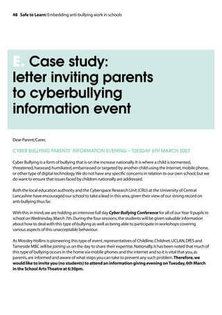 48 Safe to Learn: Embedding anti-bullying work in schools




E. Case study:
letter inviting parents
to cyberbullying
information event
Dear Parent/Carer,

CYBER BULLYING PARENTS’ INFORMATION EVENING – TUESDAY 6TH MARCH 2007

Cyber Bullying is a form of bullying that is on the increase nationally. It is where a child is tormented,
threatened, harassed, humiliated, embarrassed or targeted by another child using the Internet, mobile phone,
or other type of digital technology. We do not have any specific concerns in relation to our own school, but we
do want to ensure that issues faced by children nationally are addressed.

Both the local education authority and the Cyberspace Research Unit (CRU) at the University of Central
Lancashire have encouraged our school to take a lead in this area, given their view of our strong record on
anti-bullying thus far.

With this in mind, we are holding an intensive full day Cyber Bullying Conference for all of our Year 9 pupils in
school on Wednesday, March 7th. During the four sessions, the students will be given valuable information
about how to deal with this type of bullying as well as being able to participate in workshops covering
various aspects of this unacceptable behaviour.

As Mossley Hollins is pioneering this type of event, representatives of Childline, Childnet, UCLAN, DfES and
Tameside MBC will be joining us on the day to share their expertise. Nationally, it has been noted that much of
this type of bullying occurs in the home via mobile phones and the internet and so it is vital that you, as
parents, are informed and aware of what steps you can take to prevent any such problem. Therefore, we
would like to invite you (no students) to attend an information giving evening on Tuesday, 6th March
in the School Arts Theatre at 6:30pm.
 