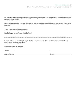 FURTHER RESOURCES 49
                                      E. Case study: letter inviting parents to cyberbullying information event




We expect that this meeting will last for approximately one hour, but we really feel that it will be an hour well
spent and of great value.

Please make every effort to attend this meeting and we would be grateful if you could complete the attached
reply slip.

Thank you as always for your support.

Head of Upper School/Deputy Head of Year 9




I/we will/will not be attending the Cyber Bullying Information Meeting at 6:30pm on Tuesday 6th March.
Please return by Friday, 2nd March.

Refreshments will be provided.

Signed 				

Parent/Carer of 								                                                      Form		
 