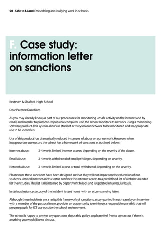 50 Safe to Learn: Embedding anti-bullying work in schools




F. Case study:
information letter
on sanctions


Kesteven  Sleaford High School

Dear Parents/Guardians

As you may already know, as part of our procedures for monitoring unsafe activity on the internet and by
email, and in order to promote responsible computer use, the school monitors its network using a monitoring
software product. This system allows all student activity on our network to be monitored and inappropriate
use to be identified.

Use of this product has dramatically reduced instances of abuse on our network. However, when
inappropriate use occurs, the school has a framework of sanctions as outlined below:

Internet abuse: 	      2-4 weeks limited internet access, depending on the severity of the abuse.

Email abuse: 		        2-4 weeks withdrawal of email privileges, depending on severity.

Network abuse: 	       2-4 weeks limited access or total withdrawal depending on the severity.

Please note these sanctions have been designed so that they will not impact on the education of our
students. Limited internet access status confines the internet access to a predefined list of websites needed
for their studies. This list is maintained by department heads and is updated on a regular basis.

In serious instances a copy of the incident is sent home with an accompanying letter.

Although these incidents are a rarity, this framework of sanctions, accompanied in each case by an interview
with a member of the pastoral team, provides an opportunity to reinforce a responsible use ethic that will
prepare pupils for ICT use outside the school environment.

The school is happy to answer any questions about this policy, so please feel free to contact us if there is
anything you would like to discuss.
 