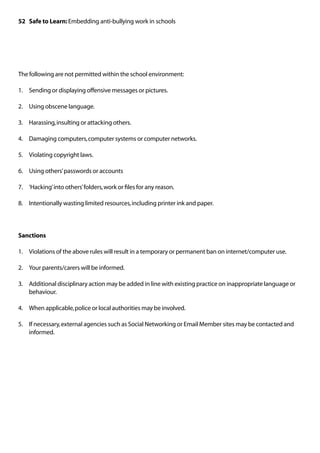 52 Safe to Learn: Embedding anti-bullying work in schools




The following are not permitted within the school environment:

1.	 Sending or displaying offensive messages or pictures.

2.	 Using obscene language.

3.	 Harassing, insulting or attacking others.

4.	 Damaging computers, computer systems or computer networks.

5.	 Violating copyright laws.

6.	 Using others’ passwords or accounts

7.	 ‘Hacking’ into others’ folders, work or files for any reason.

8.	 Intentionally wasting limited resources, including printer ink and paper.




Sanctions

1.	 Violations of the above rules will result in a temporary or permanent ban on internet/computer use.

2.	 Your parents/carers will be informed.

3.	 Additional disciplinary action may be added in line with existing practice on inappropriate language or
    behaviour.

4.	 When applicable, police or local authorities may be involved.

5.	 If necessary, external agencies such as Social Networking or Email Member sites may be contacted and
    informed.
 