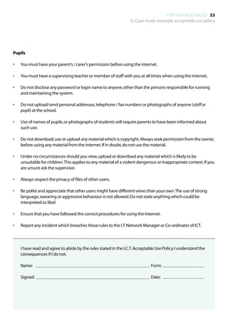 FURTHER RESOURCES 53
                                                                  G. Case study: example acceptable use policy




Pupils

•	   You must have your parent’s / carer’s permission before using the internet.

•	   You must have a supervising teacher or member of staff with you at all times when using the internet.

•	   Do not disclose any password or login name to anyone, other than the persons responsible for running
     and maintaining the system.

•	   Do not upload/send personal addresses, telephone / fax numbers or photographs of anyone (staff or
     pupil) at the school.

•	   Use of names of pupils, or photographs of students will require parents to have been informed about
     such use.

•	   Do not download, use or upload any material which is copyright. Always seek permission from the owner,
     before using any material from the internet. If in doubt, do not use the material.

•	   Under no circumstances should you view, upload or download any material which is likely to be
     unsuitable for children. This applies to any material of a violent dangerous or inappropriate context. If you
     are unsure ask the supervisor.

•	   Always respect the privacy of files of other users.

•	   Be polite and appreciate that other users might have different views than your own. The use of strong
     language, swearing or aggressive behaviour is not allowed. Do not state anything which could be
     interpreted as libel.

•	   Ensure that you have followed the correct procedures for using the internet.

•	   Report any incident which breaches these rules to the I.T. Network Manager or Co-ordinator of ICT.




	 have read and agree to abide by the rules stated in the I.C.T. Acceptable Use Policy. I understand the
  I
  consequences if I do not.

	    Name:									                                                           Form: 			

	    Signed:									                                                         Date: 			
 