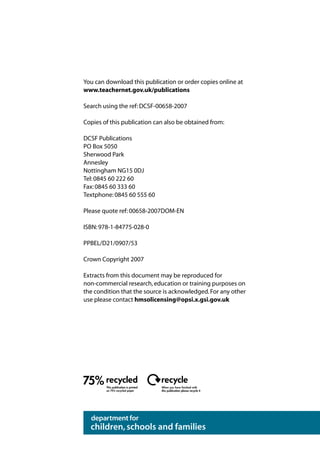 You can download this publication or order copies online at
www.teachernet.gov.uk/publications

Search using the ref: DCSF-00658-2007

Copies of this publication can also be obtained from:

DCSF Publications
PO Box 5050
Sherwood Park
Annesley
Nottingham NG15 0DJ
Tel: 0845 60 222 60
Fax: 0845 60 333 60
Textphone: 0845 60 555 60

Please quote ref: 00658-2007DOM-EN

ISBN: 978-1-84775-028-0

PPBEL/D21/0907/53

Crown Copyright 2007

Extracts from this document may be reproduced for
non-commercial research, education or training purposes on
the condition that the source is acknowledged. For any other
use please contact hmsolicensing@opsi.x.gsi.gov.uk




        This publication is printed
                                      this publication please recycle it
 