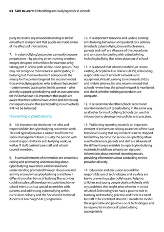 04 Safe to Learn: Embedding anti-bullying work in schools




party to resolve any misunderstanding or to feel          10.	 It is important to review and update existing
empathy. It is important that pupils are made aware       anti-bullying, behaviour and pastoral care policies
of the effects of their actions.                          to include cyberbullying. Ensure that learners,
                                                          parents and staff are all aware of the procedures
7.	 In cyberbullying, bystanders can easily become        and sanctions for dealing with cyberbullying,
perpetrators – by passing on or showing to others         including bullying that takes place out of school.
images designed to humiliate, for example, or by
taking part in online polls or discussion groups. They    11.	 It is advised that schools establish, or review
may not recognise themselves as participating in          existing, Acceptable Use Policies (AUPs), referencing
bullying, but their involvement compounds the             responsible use of school IT networks and
misery for the person targeted. It is recommended         equipment, Virtual Learning Environments (VLEs)
that anti-bullying policies refer to those ‘bystanders’   and mobile phones. It is also recommended that
– better termed ‘accessories’ in this context – who       schools review how the school network is monitored
actively support cyberbullying and set out sanctions      and check whether existing procedures are
for this behaviour. It is important that pupils are       adequate.
aware that their actions have severe and distressing
consequences and that participating in such activity      12.	 It is recommended that schools record and
will not be tolerated.                                    monitor incidents of cyberbullying in the same way
                                                          as all other forms of bullying. Schools can use this
Preventing cyberbullying                                  information to develop their policies and practices.

8.	 It is important to decide on the roles and            13.	 Publicising reporting routes is an important
responsibilities for cyberbullying prevention work.       element of prevention, raising awareness of the issue
This will typically involve a named lead from the         but also ensuring that any incidents can be stopped
senior management team (usually the person with           before they become too serious or upsetting. Make
overall responsibility for anti-bullying work), as        sure that learners, parents and staff are all aware of
well as IT staff, pastoral care staff, and school         the different ways available to report cyberbullying
council members.                                          incidents. In addition, schools can signpost
                                                          information about external reporting routes,
9.	 Essential elements of prevention are awareness-       providing information about contacting service
raising and promoting understanding about                 providers directly.
cyberbullying. Awareness can be raised and
understanding promoted through discussion and             14.	 Education and discussion around the
activity around what cyberbullying is and how it          responsible use of technologies and e-safety are
differs from other forms of bullying. The activities      key to preventing cyberbullying and helping
could include staff development activities; home-         children and young people deal confidently with
school events such as special assemblies with             any problems that might arise, whether in or out
parents; and addressing cyberbullying within              of school. Technology can have a positive role in
curriculum delivery and the Social and Emotional          learning and teaching practice, and there is a need
Aspects of Learning (SEAL) programme.                     for staff to be confident about ICT in order to model
                                                          the responsible and positive use of technologies and
                                                          to respond to incidents of cyberbullying
                                                          appropriately.
 