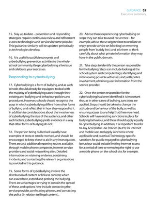 GUIDANCE 05
                                                                                             Executive summary




15.	 Stay up to date – prevention and responding          20.	 Advise those experiencing cyberbullying on
strategies require continuous review and refinement       steps they can take to avoid recurrence – for
as new technologies and services become popular.          example, advise those targeted not to retaliate or
This guidance, similarly, will be updated periodically    reply; provide advice on ‘blocking’ or removing
as technologies develop.                                  people from ‘buddy lists’; and ask them to think
                                                          carefully about what private information they may
16.	 It is useful to publicise progress and               have in the public domain.
cyberbullying prevention activities to the whole-
school community. Keep cyberbullying a live issue         21.	 Take steps to identify the person responsible
and celebrate your successes.                             for the bullying. Steps can include looking at the
                                                          school system and computer logs; identifying and
Responding to cyberbullying                               interviewing possible witnesses; and, with police
                                                          involvement, obtaining user information from the
17.	 Cyberbullying is a form of bullying, and as such     service provider.
schools should already be equipped to deal with
the majority of cyberbullying cases through their         22.	 Once the person responsible for the
existing anti-bullying and behaviour policies and         cyberbullying has been identified, it is important
procedures. However, schools should recognise the         that, as in other cases of bullying, sanctions are
ways in which cyberbullying differs from other forms      applied. Steps should be taken to change the
of bullying and reflect that in how they respond to it.   attitude and behaviour of the bully, as well as
In addition to considerations about the invasiveness      ensuring access to any help that they may need.
of cyberbullying, the size of the audience, and other     Schools will have existing sanctions in place for
such factors, cyberbullying yields evidence in a way      bullying behaviour, and these should apply equally
that other forms of bullying do not.                      to cyberbullying. In addition, it is important to refer
                                                          to any Acceptable Use Policies (AUPs) for internet
18.	 The person being bullied will usually have           and mobile use, and apply sanctions where
examples of texts or emails received, and should be       applicable and practical. Technology-specific
encouraged to keep these to aid in any investigation.     sanctions for pupils engaged in cyberbullying
There are also additional reporting routes available,     behaviour could include limiting internet access
through mobile phone companies, internet service          for a period of time or removing the right to use
providers and social networking sites. Detailed           a mobile phone on the school site, for example.
information on retaining evidence, containing
incidents, and contacting the relevant organisations
is provided in this guidance.

19.	 Some forms of cyberbullying involve the
distribution of content or links to content, which
can exacerbate, extend and prolong the bullying.
There are advantages in trying to contain the spread
of these, and options here include contacting the
service provider, confiscating phones, and contacting
the police (in relation to illegal content).
 