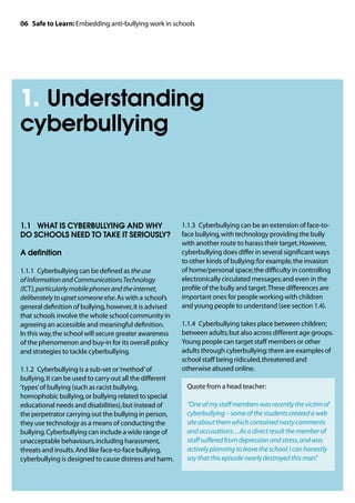 06 Safe to Learn: Embedding anti-bullying work in schools




1. Understanding
cyberbullying



1.1 	 WHAT IS CYBERBULLYING AND WHY                       1.1.3	 Cyberbullying can be an extension of face-to-
DO SCHOOLS NEED TO TAKE IT SERIOUSLY?                     face bullying, with technology providing the bully
                                                          with another route to harass their target. However,
A definition                                              cyberbullying does differ in several significant ways
                                                          to other kinds of bullying: for example, the invasion
1.1.1	 Cyberbullying can be defined as the use            of home/personal space; the difficulty in controlling
of Information and Communications Technology              electronically circulated messages; and even in the
(ICT), particularly mobile phones and the internet,       profile of the bully and target. These differences are
deliberately to upset someone else. As with a school’s    important ones for people working with children
general definition of bullying, however, it is advised    and young people to understand (see section 1.4).
that schools involve the whole school community in
agreeing an accessible and meaningful definition.         1.1.4	 Cyberbullying takes place between children;
In this way, the school will secure greater awareness     between adults; but also across different age groups.
of the phenomenon and buy-in for its overall policy       Young people can target staff members or other
and strategies to tackle cyberbullying.                   adults through cyberbullying: there are examples of
                                                          school staff being ridiculed, threatened and
1.1.2	 Cyberbullying is a sub-set or ‘method’ of          otherwise abused online.
bullying. It can be used to carry out all the different
‘types’ of bullying (such as racist bullying,             	 Quote from a head teacher:
homophobic bullying, or bullying related to special
educational needs and disabilities), but instead of       	“One of my staff members was recently the victim of
the perpetrator carrying out the bullying in person,        cyberbullying – some of the students created a web
they use technology as a means of conducting the            site about them which contained nasty comments
bullying. Cyberbullying can include a wide range of         and accusations…As a direct result the member of
unacceptable behaviours, including harassment,              staff suffered from depression and stress, and was
threats and insults. And like face-to-face bullying,        actively planning to leave the school. I can honestly
cyberbullying is designed to cause distress and harm.       say that this episode nearly destroyed this man” .
 