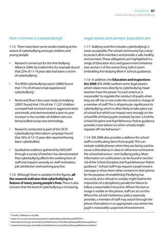 GUIDANCE 07
                                                                                                  Understanding cyberbullying




How common is cyberbullying?                                              Legal duties and powers: Education law

1.1.5	 There have been some studies looking at the                        1.1.7	 Bullying (and this includes cyberbullying) is
extent of cyberbullying amongst children and                              never acceptable. The school community has a duty
young people:                                                             to protect all its members and provide a safe, healthy
                                                                          environment. These obligations are highlighted in a
•	    Research carried out for the Anti-Bullying                          range of Education Acts and government initiatives
      Alliance (ABA) by Goldsmiths, for example, found                    (see section 2 of the overarching Safe to Learn:
      that 22% of 11-16 year-olds had been a victim                       Embedding Anti-Bullying Work in Schools guidance).
      of cyberbullying1.
                                                                          1.1.8	 In addition, the Education and Inspections
•	    The MSN cyberbullying report (2006) found                           Act 2006 (EIA 2006) outlines some legal powers
      that 11% of UK teens had experienced                                which relate more directly to cyberbullying. Head
      cyberbullying2 .                                                    teachers have the power “to such extent as is
                                                                          reasonable” to regulate the conduct of pupils when
•	    Noret and River’s four year study on bullying                       they are off-site or not under the control or charge of
      (2007) found that 15% of the 11,227 children                        a member of staff. This is of particular significance to
      surveyed had received nasty or aggressive texts                     cyberbullying, which is often likely to take place out
      and emails, and demonstrated a year on year                         of school but which can impact very strongly on the
      increase in the number of children who are                          school life of those pupils involved. Section 3.4 of the
      being bullied using new technology.                                 School Discipline and Pupil Behaviour Polices guidance
                                                                          provides more advice on when schools might
•	    Research conducted as part of the DCSF                              regulate off-site behaviour3 .
      cyberbullying information campaign found
      that 34% of 12-15 year olds reported having                         1.1.9	 EIA 2006 also provides a defence for school
      been cyberbullied.                                                  staff in confiscating items from pupils. This can
                                                                          include mobile phones when they are being used to
•	    Qualitative evidence gathered by NASUWT                             cause a disturbance in class or otherwise contravene
      through a survey of teachers has demonstrated                       the school behaviour / anti-bullying policy. More
      that cyberbullying affects the working lives of                     information on confiscation can be found in section
      staff and impacts severely on staff motivation,                     3.8 of the School Discipline and Pupil Behaviour Polices
      job satisfaction and teaching practice.                             guidance 4. School staff may request a pupil reveal a
                                                                          message or show them other content on their phone
1.1.6	 Although there is variation in the figures, all                    for the purpose of establishing if bullying has
the research indicates that cyberbullying is a                            occurred, and a refusal to comply might lead to the
feature of many young people's lives. There is also                       imposition of a disciplinary penalty for failure to
concern that the level of cyberbullying is increasing.                    follow a reasonable instruction. Where the text or
                                                                          image is visible on the phone, staff can act on this.
                                                                          Where the school’s behaviour policy expressly
                                                                          provides, a member of staff may search through the
                                                                          phone themselves in an appropriate case where the
                                                                          pupil is reasonably suspected of involvement.
1	 P. Smith, J. Mahdavi et al 2006

2	 www.msn.co.uk/customercare/protect/cyberbullying/default.asp?MSPSA=1

3	 www.teachernet.gov.uk/wholeschool/behaviour/schooldisciplinepupilbehaviourpolicies/

4	 www.teachernet.gov.uk/wholeschool/behaviour/schooldisciplinepupilbehaviourpolicies/
 