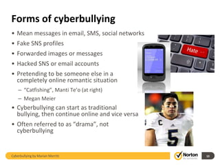 Forms of cyberbullying
• Mean messages in email, SMS, social networks
• Fake SNS profiles
• Forwarded images or messages
• Hacked SNS or email accounts
• Pretending to be someone else in a
  completely online romantic situation
    – “Catfishing”, Manti Te’o (at right)
    – Megan Meier
• Cyberbullying can start as traditional
  bullying, then continue online and vice versa
• Often referred to as “drama”, not
  cyberbullying


Cyberbullying by Marian Merritt                   10
 