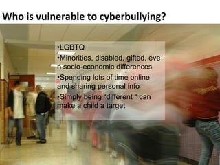 Who is vulnerable to cyberbullying?

                   •LGBTQ
                   •Minorities, disabled, gifted, eve
                   n socio-economic differences
             YOU, YOUR FRIENDS time online
                   •Spending lots of AND

             CYBERBULLYING.
                   and sharing personal info
                   •Simply being “different “ can
                   make a child a target




 Cyberbullying by Marian Merritt                        11
 