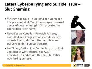 Latest Cyberbullying and Suicide Issue –
Slut Shaming

• Steubenville Ohio - assaulted and video and
  images went viral, Twitter messages of sexual
  abuse of unconscious girl. Girl prevailed in
  court (didn’t self-harm)
• Nova Scotia, Canada – Rehtaeh Parsons,
  assaulted and images were shared; she was
  cyberbullied and committed suicide when
  police wouldn’t pursue the case.
• Los Gatos, California – Audrie Pott, assaulted
  and images were shared. She was
  cyberbullied and committed suicide. Police
  now taking on case.

Cyberbullying by Marian Merritt                    13
 