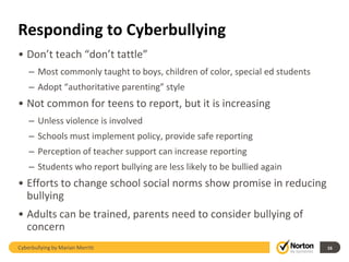Responding to Cyberbullying
• Don’t teach “don’t tattle”
    – Most commonly taught to boys, children of color, special ed students
    – Adopt “authoritative parenting” style
• Not common for teens to report, but it is increasing
    – Unless violence is involved
    – Schools must implement policy, provide safe reporting
    – Perception of teacher support can increase reporting
    – Students who report bullying are less likely to be bullied again
• Efforts to change school social norms show promise in reducing
  bullying
• Adults can be trained, parents need to consider bullying of
  concern
Cyberbullying by Marian Merritt                                              16
 