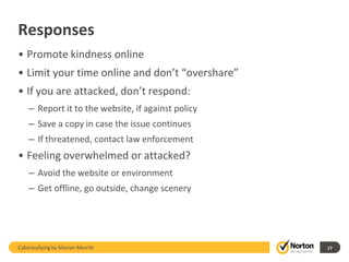 Responses
• Promote kindness online
• Limit your time online and don’t “overshare”
• If you are attacked, don’t respond:
    – Report it to the website, if against policy
    – Save a copy in case the issue continues
    – If threatened, contact law enforcement
• Feeling overwhelmed or attacked?
    – Avoid the website or environment
    – Get offline, go outside, change scenery




Cyberbullying by Marian Merritt                     17
 