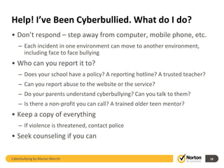 Help! I’ve Been Cyberbullied. What do I do?
• Don’t respond – step away from computer, mobile phone, etc.
    – Each incident in one environment can move to another environment,
      including face to face bullying
• Who can you report it to?
    – Does your school have a policy? A reporting hotline? A trusted teacher?
    – Can you report abuse to the website or the service?
    – Do your parents understand cyberbullying? Can you talk to them?
    – Is there a non-profit you can call? A trained older teen mentor?
• Keep a copy of everything
    – If violence is threatened, contact police
• Seek counseling if you can

Cyberbullying by Marian Merritt                                                 18
 