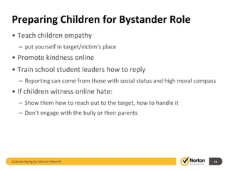 Preparing Children for Bystander Role
• Teach children empathy
    – put yourself in target/victim’s place
• Promote kindness online
• Train school student leaders how to reply
    – Reporting can come from those with social status and high moral compass
• If children witness online hate:
    – Show them how to reach out to the target, how to handle it
    – Don’t engage with the bully or their parents




Cyberbullying by Marian Merritt                                             19
 