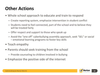 Other Actions
• Whole school approach to educate and train to respond
    – Create reporting system, emphasize intervention in student conflict
    – Students need to feel connected, part of the school and to believe they
      will be treated fairly
    – Offer respect and support to those who speak up
    – Avoid the “one off” cyberbullying assembly approach, seek “SEL” or social
      – emotional learning programs to foster key skills
• Teach empathy
• Parents should seek training from the school
    – Provide counseling to children involved in bullying
• Emphasize the positive side of the internet


Cyberbullying by Marian Merritt                                                 20
 