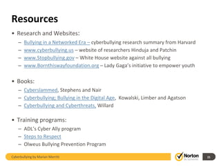 Resources
• Research and Websites:
    –   Bullying in a Networked Era – cyberbullying research summary from Harvard
    –   www.cyberbullying.us – website of researchers Hinduja and Patchin
    –   www.Stopbullying.gov – White House website against all bullying
    –   www.Bornthiswayfoundation.org – Lady Gaga’s initiative to empower youth

• Books:
    – Cyberslammed, Stephens and Nair
    – Cyberbullying; Bullying in the Digital Age, Kowalski, Limber and Agatson
    – Cyberbullying and Cyberthreats, Willard

• Training programs:
    – ADL’s Cyber Ally program
    – Steps to Respect
    – Olweus Bullying Prevention Program

Cyberbullying by Marian Merritt                                                     21
 