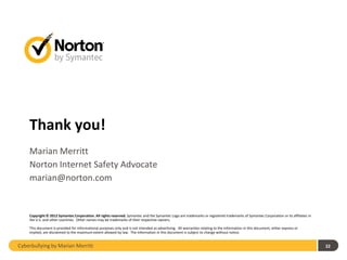 Thank you!
    Marian Merritt
    Norton Internet Safety Advocate
    marian@norton.com


    Copyright © 2012 Symantec Corporation. All rights reserved. Symantec and the Symantec Logo are trademarks or registered trademarks of Symantec Corporation or its affiliates in
    the U.S. and other countries. Other names may be trademarks of their respective owners.

    This document is provided for informational purposes only and is not intended as advertising. All warranties relating to the information in this document, either express or
    implied, are disclaimed to the maximum extent allowed by law. The information in this document is subject to change without notice.


Cyberbullying by Marian Merritt                                                                                                                                                       22
 