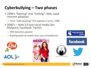 Cyberbullying – Two phases
• 1990’s “flaming” and “trolling”; AIM, rapid
  internet adoption
    – Term “cyberbullying” first appears in print, 1998
• 2000’s – Web 2.0 and social media like
  MySpace, Facebook, Twitter
    – SMS becomes popular
    – Rapid growth of mobile tech esp. smartphones




Cyberbullying by Marian Merritt                           3
 