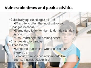 Vulnerable times and peak activities
• Cyberbullying peaks between ages 11 and 15
    – 9th grade is often the most active year
    •Cyberbullying peaks ages 11 - 15
• Changes in school due to the most active year
        •9th grade is often grade promotion
  – •Changes in school:to junior high; junior high to high school
     Moving from elementary
  – Kids•Elementary pecking order”
         “rearrange the to junior high; junior high to high
        school
• Changes due to a move to a new city or country
        •Kids “rearrange the pecking order”
  – New kid has to establish who they are; find friends
    •Changes due to a move
• Other events
    •Other events
  – Someone “dates” the wrongthe wrong person; or
        •Someone “dates” person; or breaks up
        breaks up
  – Jealousy due to accomplishments like sports, theater, grades
        •Jealousy due to accomplishments like
        sports, theater, academics
Cyberbullying by Marian Merritt                                     9
 