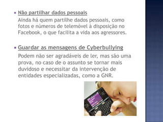  Não partilhar dados pessoais
Ainda há quem partilhe dados pessoais, como
fotos e números de telemóvel à disposição no
Facebook, o que facilita a vida aos agressores.
 Guardar as mensagens de Cyberbullying
Podem não ser agradáveis de ler, mas são uma
prova, no caso de o assunto se tornar mais
duvidoso e necessitar da intervenção de
entidades especializadas, como a GNR.
 