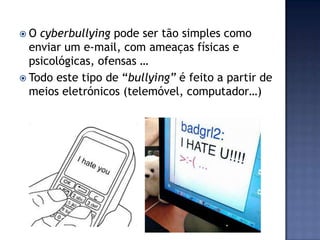  O cyberbullying pode ser tão simples como
enviar um e-mail, com ameaças físicas e
psicológicas, ofensas …
 Todo este tipo de “bullying” é feito a partir de
meios eletrónicos (telemóvel, computador…)
 