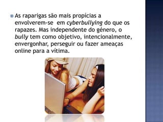  As raparigas são mais propícias a
envolverem-se em cyberbullying do que os
rapazes. Mas independente do género, o
bully tem como objetivo, intencionalmente,
envergonhar, perseguir ou fazer ameaças
online para a vítima.
 