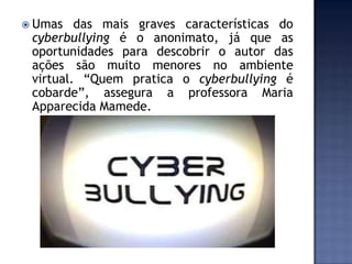  Umas das mais graves características do
cyberbullying é o anonimato, já que as
oportunidades para descobrir o autor das
ações são muito menores no ambiente
virtual. “Quem pratica o cyberbullying é
cobarde”, assegura a professora Maria
Apparecida Mamede.
 