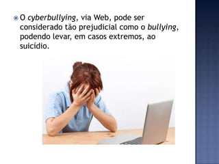  O cyberbullying, via Web, pode ser
considerado tão prejudicial como o bullying,
podendo levar, em casos extremos, ao
suicídio.
 