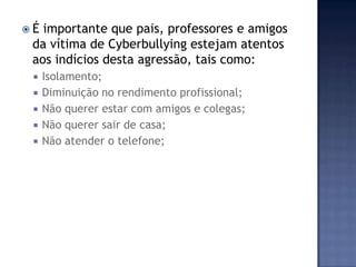  É importante que pais, professores e amigos
da vítima de Cyberbullying estejam atentos
aos indícios desta agressão, tais como:
 Isolamento;
 Diminuição no rendimento profissional;
 Não querer estar com amigos e colegas;
 Não querer sair de casa;
 Não atender o telefone;
 