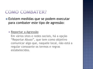  Existem medidas que se podem executar
para combater este tipo de agressão:
 Reportar a Agressão
Em vários sites e redes sociais, há a opção
“Reportar Abuso”, que tem como objetivo
comunicar algo que, naquele local, não está a
regular consoante os termos e regras
estabelecidos.
 