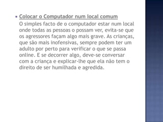  Colocar o Computador num local comum
O simples facto de o computador estar num local
onde todas as pessoas o possam ver, evita-se que
os agressores façam algo mais grave. As crianças,
que são mais inofensivas, sempre podem ter um
adulto por perto para verificar o que se passa
online. E se decorrer algo, deve-se conversar
com a criança e explicar-lhe que ela não tem o
direito de ser humilhada e agredida.
 