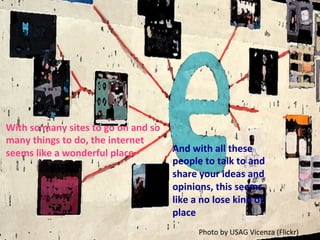 With	
  so	
  many	
  sites	
  to	
  go	
  on	
  and	
  so	
  
many	
  things	
  to	
  do,	
  the	
  internet	
  
seems	
  like	
  a	
  wonderful	
  place	
   And	
  with	
  all	
  these	
  
people	
  to	
  talk	
  to	
  and	
  
share	
  your	
  ideas	
  and	
  
opinions,	
  this	
  seems	
  
like	
  a	
  no	
  lose	
  kind	
  of	
  
place	
  
Photo	
  by	
  USAG	
  Vicenza	
  (Flickr)	
  
 