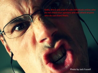 Sadly,	
  there	
  are	
  a	
  lot	
  of	
  rude	
  individuals	
  online	
  who	
  
do	
  not	
  share	
  your	
  opinions	
  and	
  will	
  afack	
  anyone	
  
who	
  do	
  not	
  share	
  theirs.	
  
Photo	
  by	
  Jack	
  Fussell	
  
 
