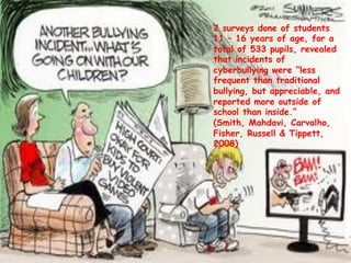 2 surveys done of students
11 – 16 years of age, for a
total of 533 pupils, revealed
that incidents of
cyberbullying were “less
frequent than traditional
bullying, but appreciable, and
reported more outside of
school than inside.”
(Smith, Mahdavi, Carvalho,
Fisher, Russell & Tippett,
2008)
 