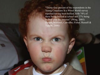 “Thirty-four percent of the respondents in the
Young Canadians in a Wired World survey
reported having been bullied, with 74% of
these being bullied at school and 27% being
bullied over the Internet” (Wing, 2005)
(Smith, Mahdavi, Carvalho, Fisher, Russell &
Tippett, 2008)
	
  
 